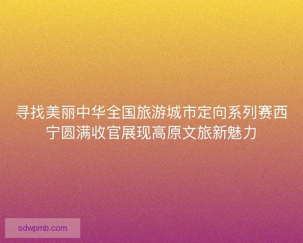 寻找美丽中华全国旅游城市定向系列赛西宁圆满收官展现高原文旅新魅力