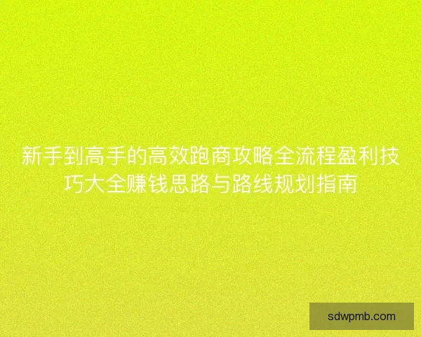 新手到高手的高效跑商攻略全流程盈利技巧大全赚钱思路与路线规划指南