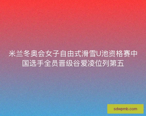 米兰冬奥会女子自由式滑雪U池资格赛中国选手全员晋级谷爱凌位列第五
