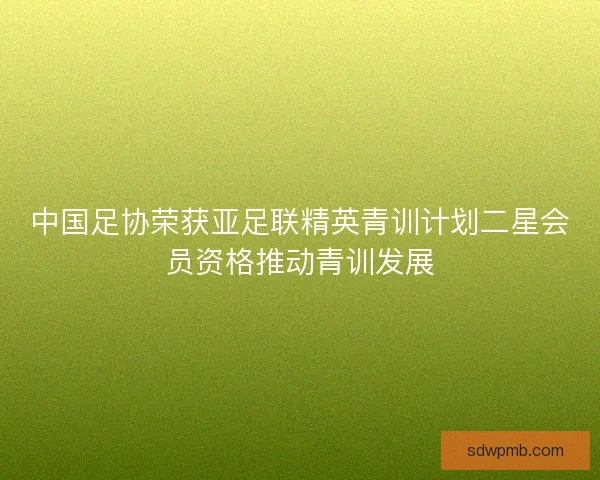 中国足协荣获亚足联精英青训计划二星会员资格推动青训发展