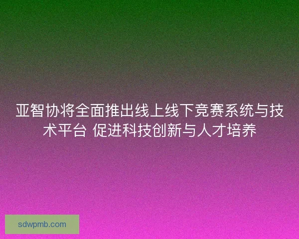 亚智协将全面推出线上线下竞赛系统与技术平台 促进科技创新与人才培养